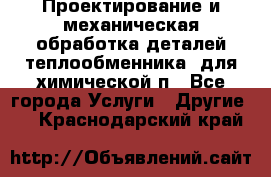 Проектирование и механическая обработка деталей теплообменника  для химической п - Все города Услуги » Другие   . Краснодарский край